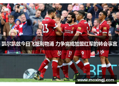凯尔凯兹今日飞抵利物浦 力争完成加盟红军的转会事宜 凯尔凯兹今日飞抵利物浦 力争完成加盟红军的转会事宜