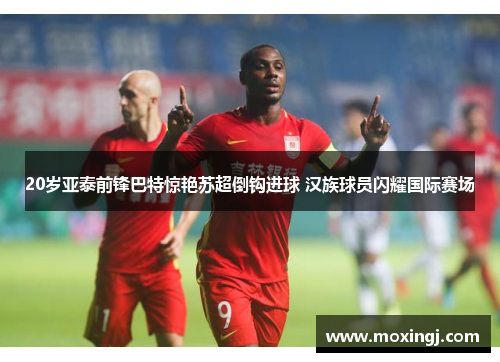 20岁亚泰前锋巴特惊艳苏超倒钩进球 汉族球员闪耀国际赛场 20岁亚泰前锋巴特惊艳苏超倒钩进球 汉族球员闪耀国际赛场